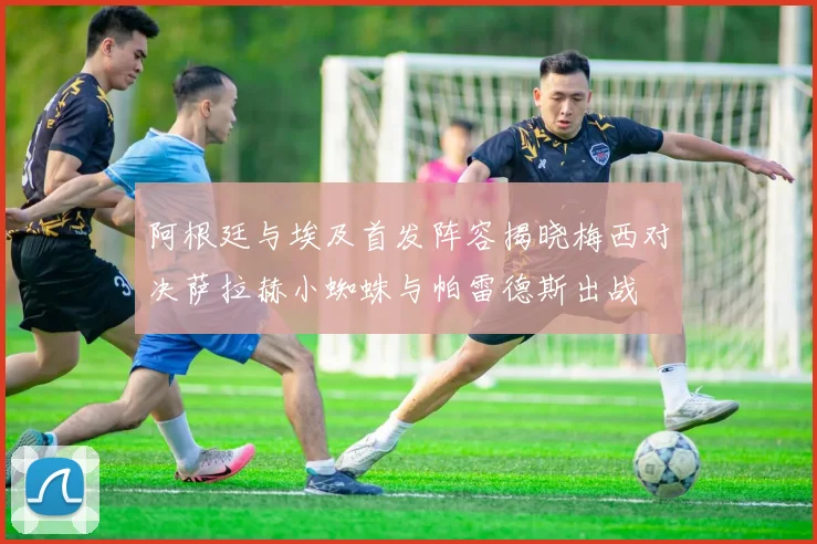 阿根廷与埃及首发阵容揭晓梅西对决萨拉赫小蜘蛛与帕雷德斯出战