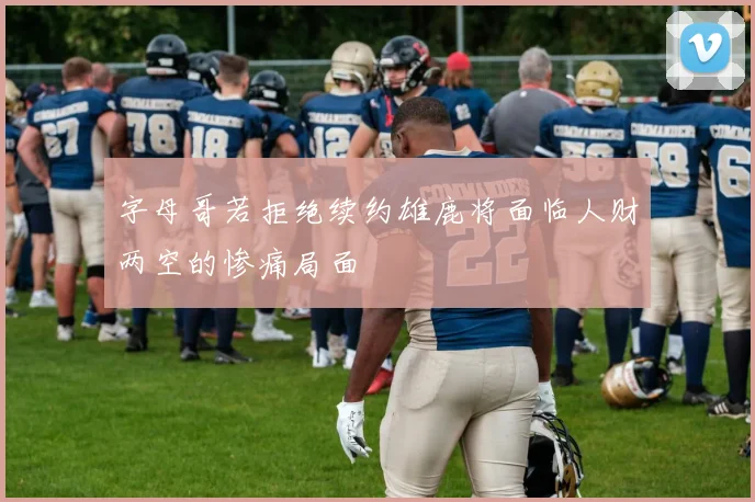 字母哥若拒绝续约雄鹿将面临人财两空的惨痛局面