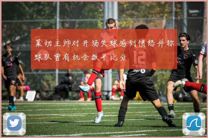 莱切主帅对开场失球感到愤怒并称球队曾有机会扳平比分