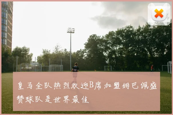 皇马全队热烈欢迎B席加盟姆巴佩盛赞球队是世界最佳