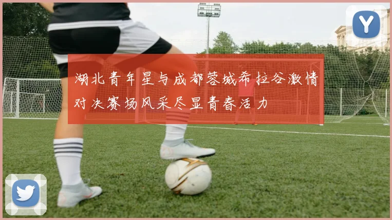 湖北青年星与成都蓉城希拉谷激情对决赛场风采尽显青春活力