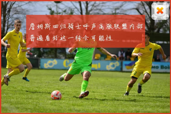 詹姆斯回归骑士呼声高涨联盟内部普遍看好这一转会可能性