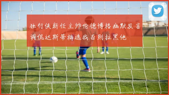 独行侠新任主帅伦德博格幽默发言调侃达斯蒂梅选我否则拉黑他