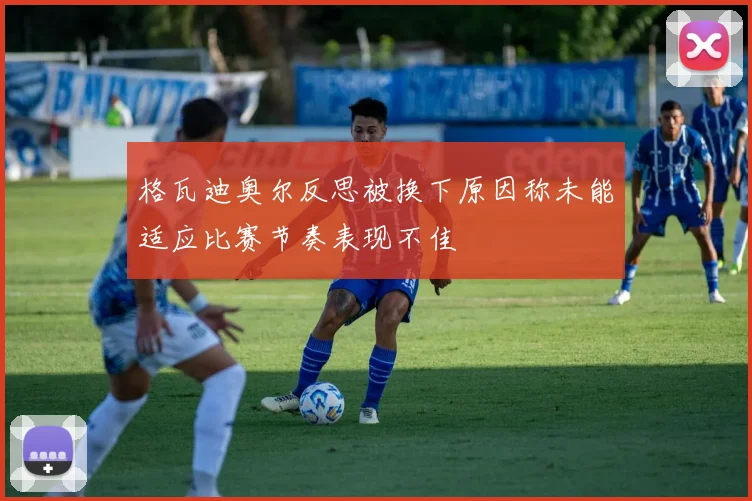 格瓦迪奥尔反思被换下原因称未能适应比赛节奏表现不佳
