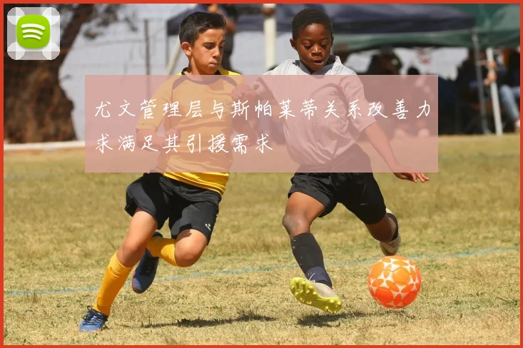 尤文管理层与斯帕莱蒂关系改善力求满足其引援需求